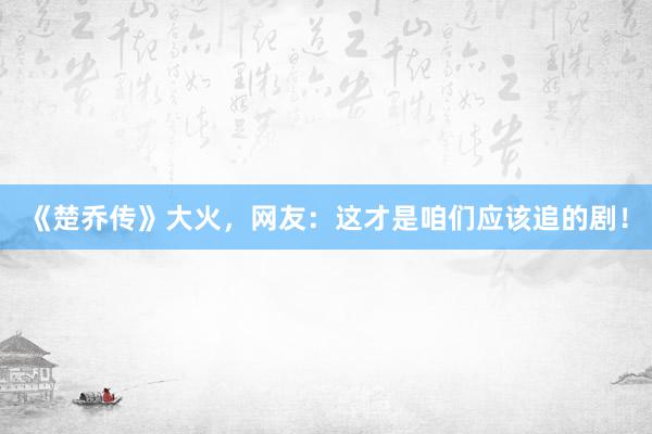 《楚乔传》大火，网友：这才是咱们应该追的剧！