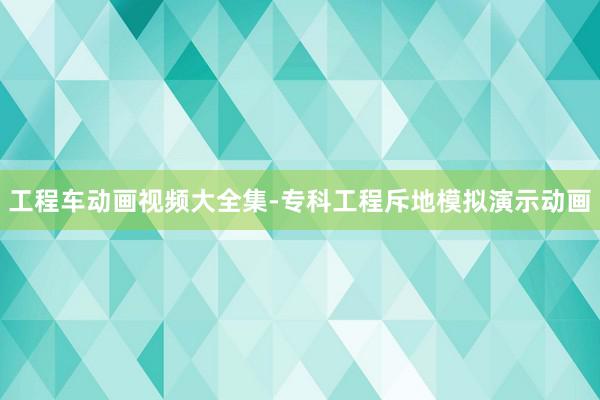 工程车动画视频大全集-专科工程斥地模拟演示动画