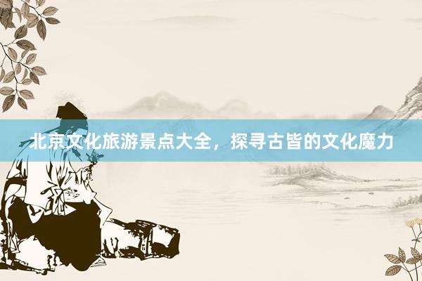 北京文化旅游景点大全，探寻古皆的文化魔力