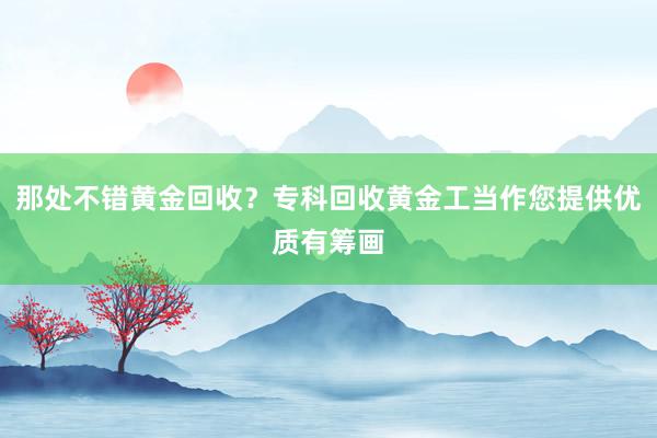 那处不错黄金回收？专科回收黄金工当作您提供优质有筹画