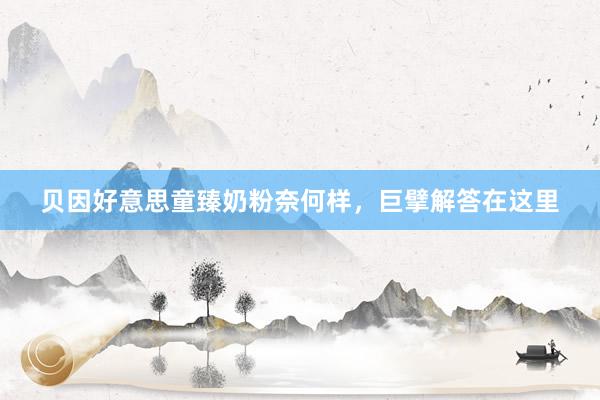 贝因好意思童臻奶粉奈何样，巨擘解答在这里