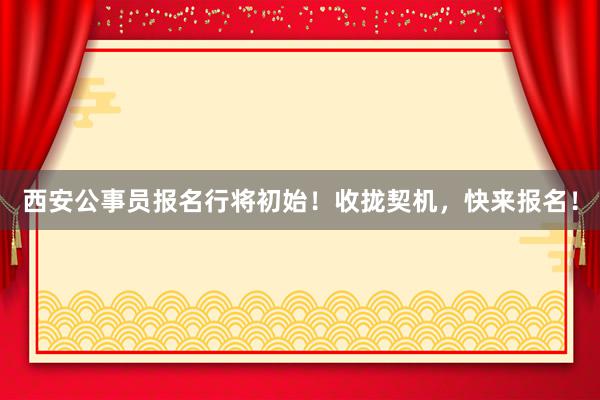 西安公事员报名行将初始！收拢契机，快来报名！