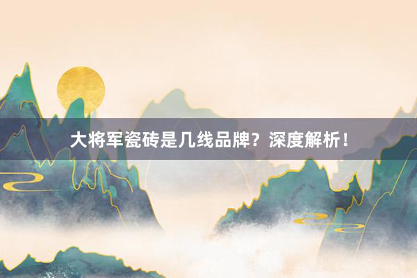 大将军瓷砖是几线品牌？深度解析！