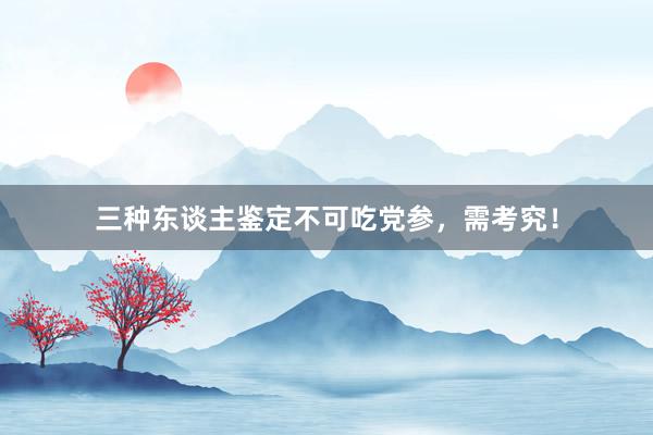三种东谈主鉴定不可吃党参，需考究！