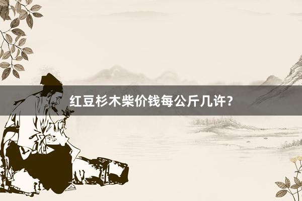 红豆杉木柴价钱每公斤几许？