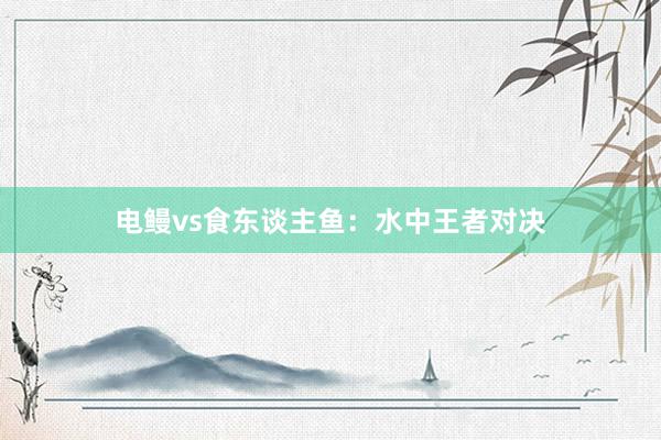 电鳗vs食东谈主鱼：水中王者对决